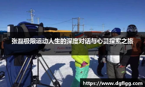 张磊极限运动人生的深度对话与心灵探索之旅