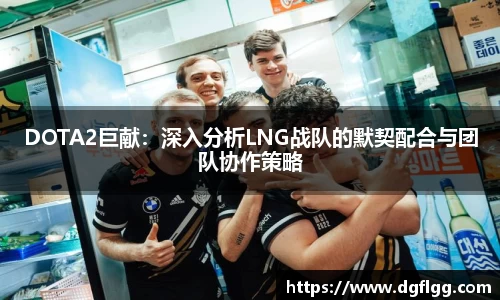 DOTA2巨献：深入分析LNG战队的默契配合与团队协作策略