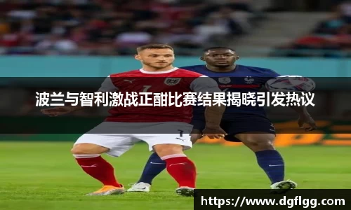 波兰与智利激战正酣比赛结果揭晓引发热议